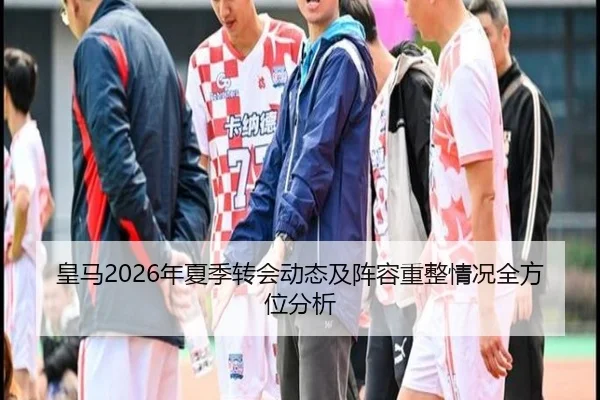 皇马2026年夏季转会动态及阵容重整情况全方位分析